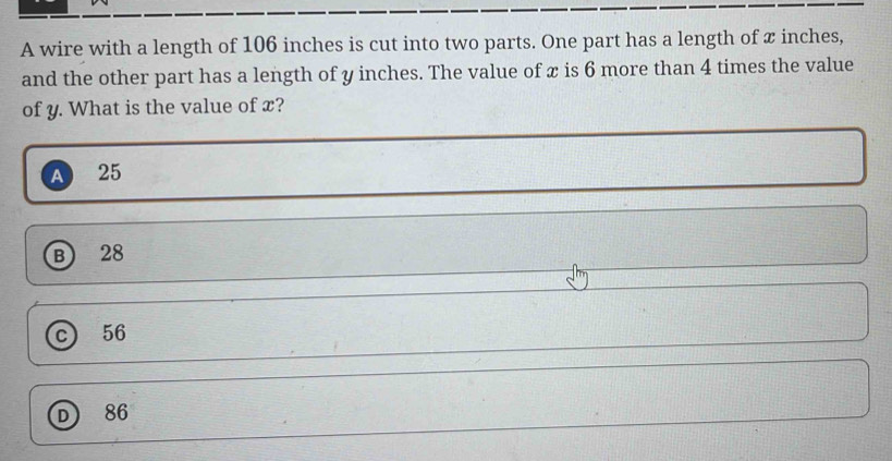 A wire with a length of 106 inches is cut into two parts. One part has a length of x inches,
and the other part has a length of y inches. The value of x is 6 more than 4 times the value
of y. What is the value of x?
A 25
B 28
c 56
D) 86