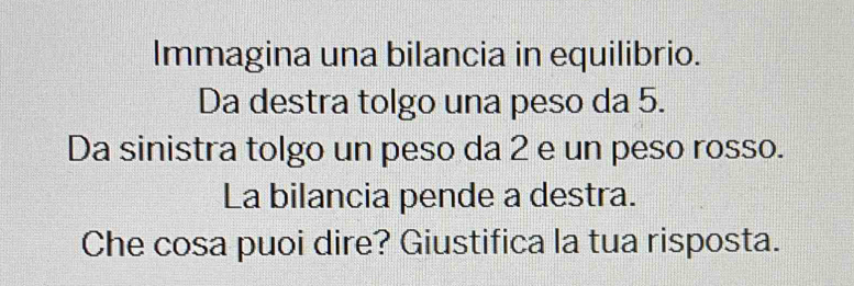 Immagina una bilancia in equilibrio. 
Da destra tolgo una peso da 5. 
Da sinistra tolgo un peso da 2 e un peso rosso. 
La bilancia pende a destra. 
Che cosa puoi dire? Giustifica la tua risposta.