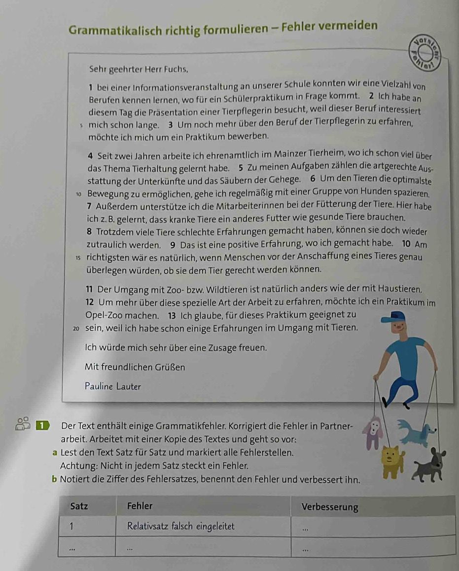 Grammatikalisch richtig formulieren - Fehler vermeiden
sory
a
Sehr geehrter Herr Fuchs,
1 bei einer Informationsveranstaltung an unserer Schule konnten wir eine Vielzahl von
Berufen kennen lernen, wo für ein Schülerpraktikum in Frage kommt. 2 Ich habe an
diesem Tag die Präsentation einer Tierpflegerin besucht, weil dieser Beruf interessiert
mich schon lange. 3 Um noch mehr über den Beruf der Tierpflegerin zu erfahren,
möchte ich mich um ein Praktikum bewerben.
4 Seit zwei Jahren arbeite ich ehrenamtlich im Mainzer Tierheim, wo ich schon viel über
das Thema Tierhaltung gelernt habe. 5 Zu meinen Aufgaben zählen die artgerechte Aus
stattung der Unterkünfte und das Säubern der Gehege. 6 Um den Tieren die optimalste
10 Bewegung zu ermöglichen, gehe ich regelmäßig mit einer Gruppe von Hunden spazieren.
7. Außerdem unterstütze ich die Mitarbeiterinnen bei der Fütterung der Tiere. Hier habei
ich z.B. gelernt, dass kranke Tiere ein anderes Futter wie gesunde Tiere brauchen.
8 Trotzdem viele Tiere schlechte Erfahrungen gemacht haben, können sie doch wieder
zutraulich werden. 9 Das ist eine positive Erfahrung, wo ich gemacht habe. 10 Am
as t richtigsten wär es natürlich, wenn Menschen vor der Anschaffung eines Tieres genau
überlegen würden, ob sie dem Tier gerecht werden können.
11 Der Umgang mit Zoo- bzw. Wildtieren ist natürlich anders wie der mit Haustieren.
12 Um mehr über diese spezielle Art der Arbeit zu erfahren, möchte ich ein Praktikum im
Opel-Zoo machen. 13 Ich glaube, für dieses Praktikum geeignet zu
20 sein, weil ich habe schon einige Erfahrungen im Umgang mit Tieren.
Ich würde mich sehr über eine Zusage freuen.
Mit freundlichen Grüßen
Pauline Lauter
Der Text enthält einige Grammatikfehler. Korrigiert die Fehler in Partner-
arbeit. Arbeitet mit einer Kopie des Textes und geht so vor:
a Lest den Text Satz für Satz und markiert alle Fehlerstellen.
Achtung: Nicht in jedem Satz steckt ein Fehler.
b Notiert die Ziffer des Fehlersatzes, benennt den Fehler und verbessert ihn.