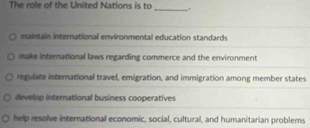 The role of the United Nations is to
_
maintain international environmental education standards
make international laws regarding commerce and the environment
regulate international travel, emigration, and immigration among member states
develop international business cooperatives
help resolve international economic, social, cultural, and humanitarian problems