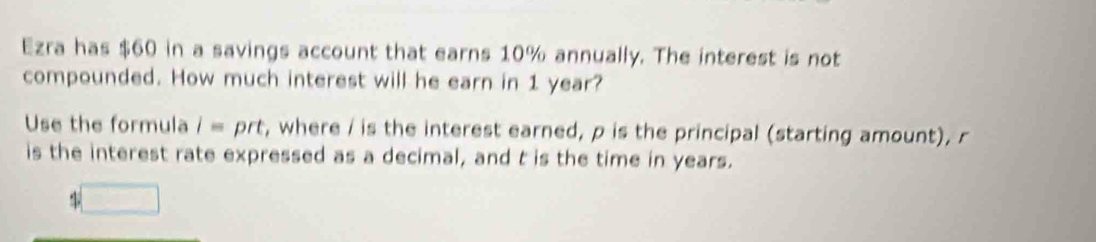 Ezra has $60 in a savings account that earns 10% annually. The interest is not 
compounded. How much interest will he earn in 1 year? 
Use the formula i= prt, where / is the interest earned, p is the principal (starting amount), r
is the interest rate expressed as a decimal, and t is the time in years.
%