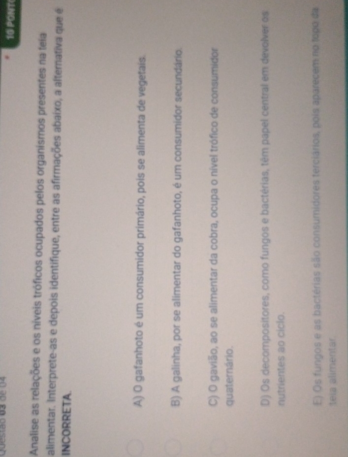 de 04 10 PONT
Analise as relações e os níveis tróficos ocupados pelos organismos presentes na teia
alimentar. Interprete-as e depois identifique, entre as afirmações abaixo, a alternativa que é
INCORRETA.
A) O gafanhoto é um consumidor primário, pois se alimenta de vegetais.
B) A galinha, por se alimentar do gafanhoto, é um consumidor secundário.
C) O gavião, ao se alimentar da cobra, ocupa o nível trófico de consumidor
quaternário.
D) Os decompositores, como fungos e bactérias, têm papel central em devolver os
nutrientes ao ciclo.
E) Os fungos e as bactérias são consumidores terciários, pois aparecem no topo da
teia alimentar.