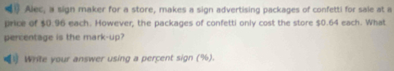 Alec, a sign maker for a store, makes a sign advertising packages of confetti for sale at a 
price of $0.96 each. However, the packages of confetti only cost the store $0.64 each. What 
percentage is the mark-up? 
Write your answer using a percent sign (%).