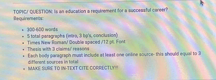 TOPIC/ QUESTION: Is an education a requirement for a successful career? 
Requirements:
300-600 words 
5 total paragraphs (intro, 3 bp's, conclusion) 
Times New Roman/ Double spaced /12 pt. Font 
Thesis with 3 claims/ reasons 
Each body paragraph must include at least one online source- this should equal to 3
different sources in total 
MAKE SURE TO IN-TEXT CITE CORRECTLY!!!