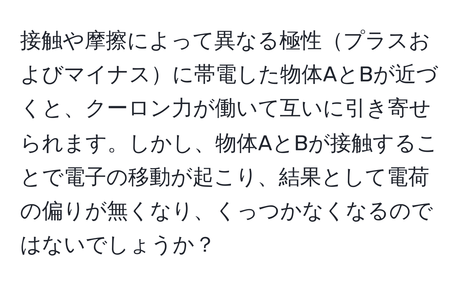 接触や摩擦によって異なる極性プラスおよびマイナスに帯電した物体AとBが近づくと、クーロン力が働いて互いに引き寄せられます。しかし、物体AとBが接触することで電子の移動が起こり、結果として電荷の偏りが無くなり、くっつかなくなるのではないでしょうか？