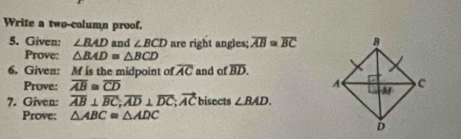 Write a two-column proof. 
5. Given: ∠ BAD and ∠ BCD are right angles; overline AB≌ overline BC
Prove: △ BAD≌ △ BCD
6. Given: M is the midpoint of overline AC and of overline BD. 
Prove: overline AB≌ overline CD
7. Given: overline AB⊥ overline BC; overline AD⊥ overline DC; vector AC bisects ∠ BAD. 
Prove: △ ABC≌ △ ADC