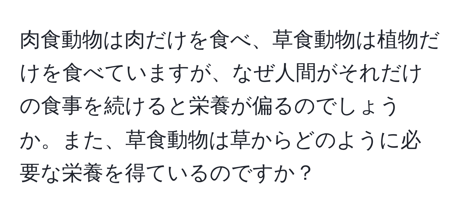 肉食動物は肉だけを食べ、草食動物は植物だけを食べていますが、なぜ人間がそれだけの食事を続けると栄養が偏るのでしょうか。また、草食動物は草からどのように必要な栄養を得ているのですか？