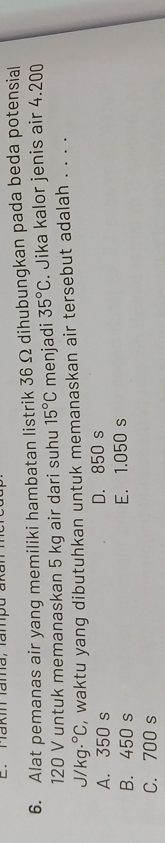 haki lama,lampu ak
6. Alat pemanas air yang memiliki hambatan listrik 36 Ω dihubungkan pada beda potensial
120 V untuk memanaskan 5 kg air dari suhu 15°C menjadi 35°C. Jika kalor jenis air 4.200
J/ kg .^circ C , waktu yang dibutuhkan untuk memanaskan air tersebut adalah . . . .
A. 350 s D. 850 s
B. 450 s E. 1.050 s
C. 700 s