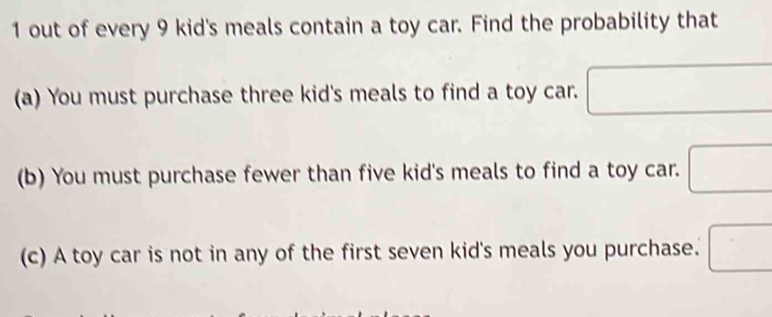 out of every 9 kid's meals contain a toy car. Find the probability that 
(a) You must purchase three kid's meals to find a toy car. □ 
(b) You must purchase fewer than five kid's meals to find a toy car. □ 
(c) A toy car is not in any of the first seven kid's meals you purchase. □