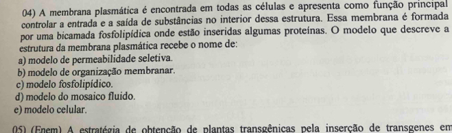 A membrana plasmática é encontrada em todas as células e apresenta como função principal
controlar a entrada e a saída de substâncias no interior dessa estrutura. Essa membrana é formada
por uma bicamada fosfolipídica onde estão inseridas algumas proteínas. O modelo que descreve a
estrutura da membrana plasmática recebe o nome de:
a) modelo de permeabilidade seletiva.
b) modelo de organização membranar.
c) modelo fosfolipídico.
d) modelo do mosaico fluido.
e) modelo celular.
05) (Enem) A estratégia de obtenção de plantas transgênicas pela inserção de transgenes em