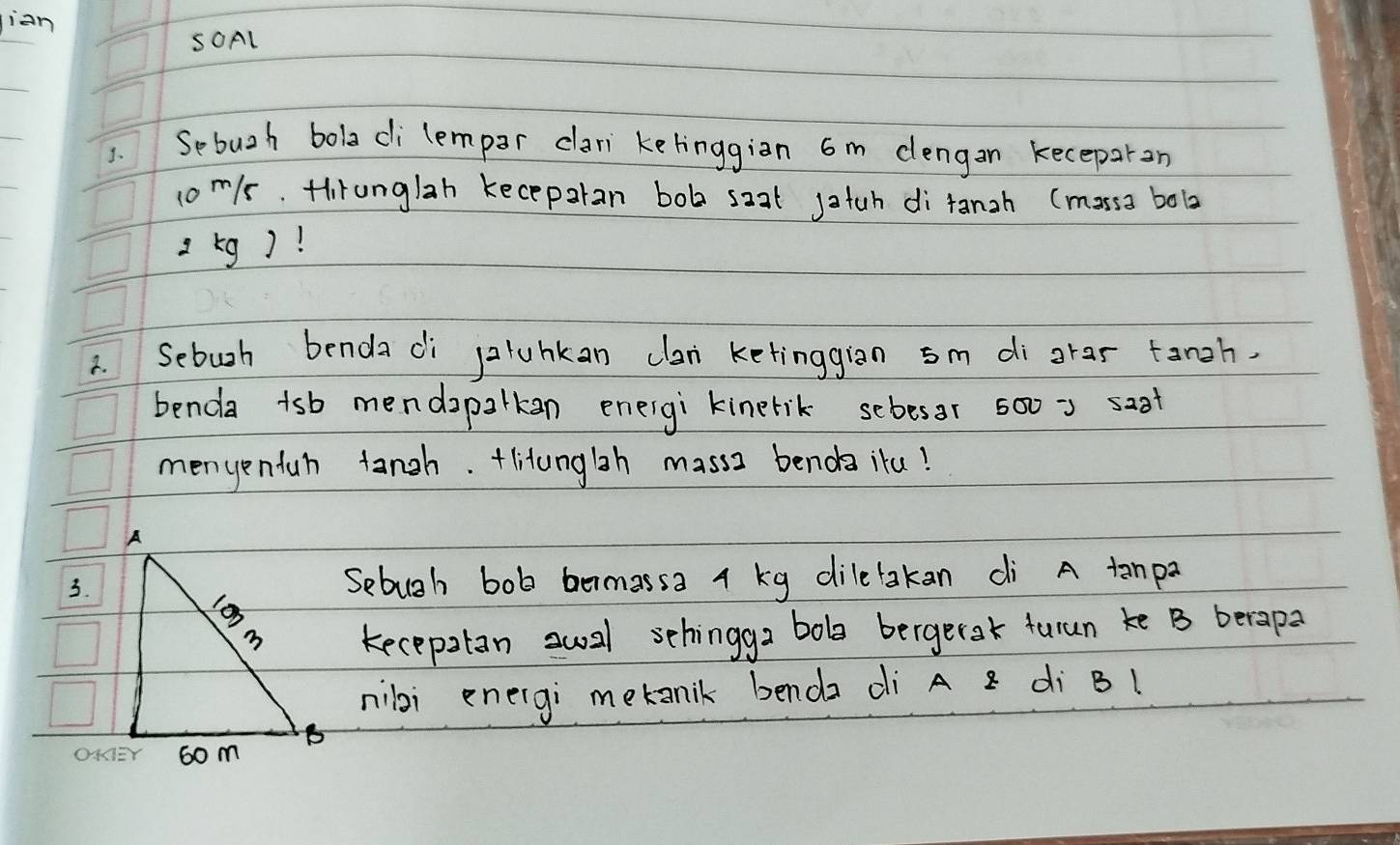 jian 
SOAl 
1. Sebuzh boladi lempar clari ketinggiàn 6m dengan keceparon
1om/s. Hiranglah kecepalan bob saat jatah di tanzh (mosss bobz
2 kg)! 
2. Sebuoh benda di paluhkan clan ketinggian sm di grar tingh 
benda tsb mendapalkan eneigi kinerik scbesar 500 = saot 
menyentan tangh. +litunglih masss benda itu! 
Sebugh bob bermassa 4 kg dilelakan dì A tanp? 
kecepalan sual schingga bob bergetak turun ke B berapa 
nibi energi metanik benda di A x di B1