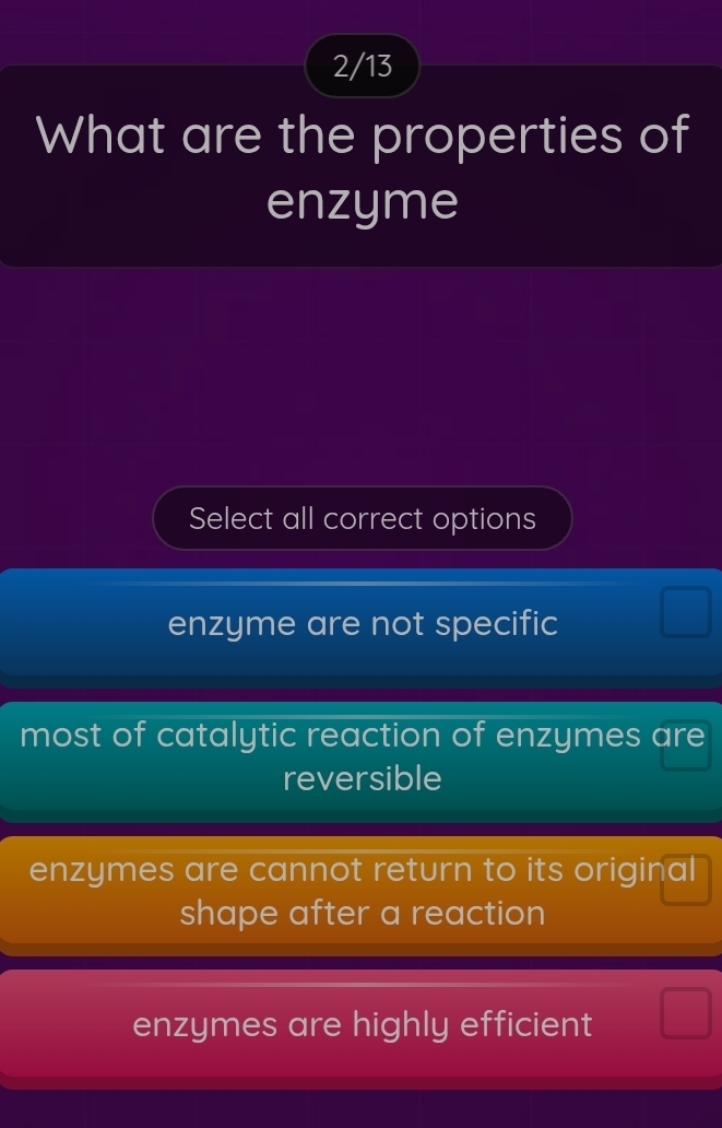 2/13
What are the properties of
enzyme
Select all correct options
enzyme are not specific
most of catalytic reaction of enzymes are
reversible
enzymes are cannot return to its original
shape after a reaction
enzymes are highly efficient