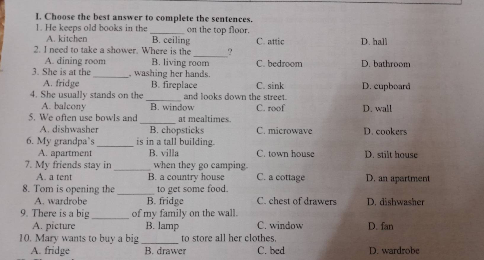 Choose the best answer to complete the sentences.
1. He keeps old books in the _on the top floor.
A. kitchen B. ceiling C. attic D. hall
2. I need to take a shower. Where is the _?
A. dining room B. living room C. bedroom D. bathroom
3. She is at the_ , washing her hands.
A. fridge B. fireplace C. sink D. cupboard
_
4. She usually stands on the and looks down the street.
A. balcony B. window C. roof D. wall
_
5. We often use bowls and at mealtimes.
A. dishwasher B. chopsticks C. microwave D. cookers
6. My grandpa`s _is in a tall building.
A. apartment B. villa C. town house D. stilt house
7. My friends stay in _when they go camping.
A. a tent B. a country house C. a cottage D. an apartment
8. Tom is opening the _to get some food.
A. wardrobe B. fridge C. chest of drawers D. dishwasher
9. There is a big _of my family on the wall.
A. picture B. lamp C. window D. fan
10. Mary wants to buy a big _to store all her clothes.
A. fridge B. drawer C. bed D. wardrobe