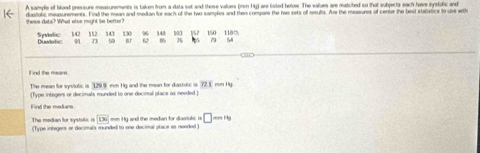 A sample of blood pressure measurements is taken from a data set and those values (mm Hg) are listed below. The values are matched so that subjects each hare systolic and 
diastolic measurements. Find the mean and median for each of the two samples and then compare the two sets of results. Are the measures of center the best stalistics to use with 
these data? What else might be better? 
Systolic: 142 112 143 130 96 148 103 157 150 118 ○ 
Diastolic: 91 73 59 87 62 85 76 79 54
Find the means 
The mean for systolic is 129.9 mm Hg and the mean for diastolic is 72.1 mm Hg
(Type integers or decimals rounded to one decimal place as needed.) 
Find the medians 
The median for systolic is 136] mm Hg and the median for diastolic is □ mmHg
(Type integers or decimals rounded to one decimal place as needed.)