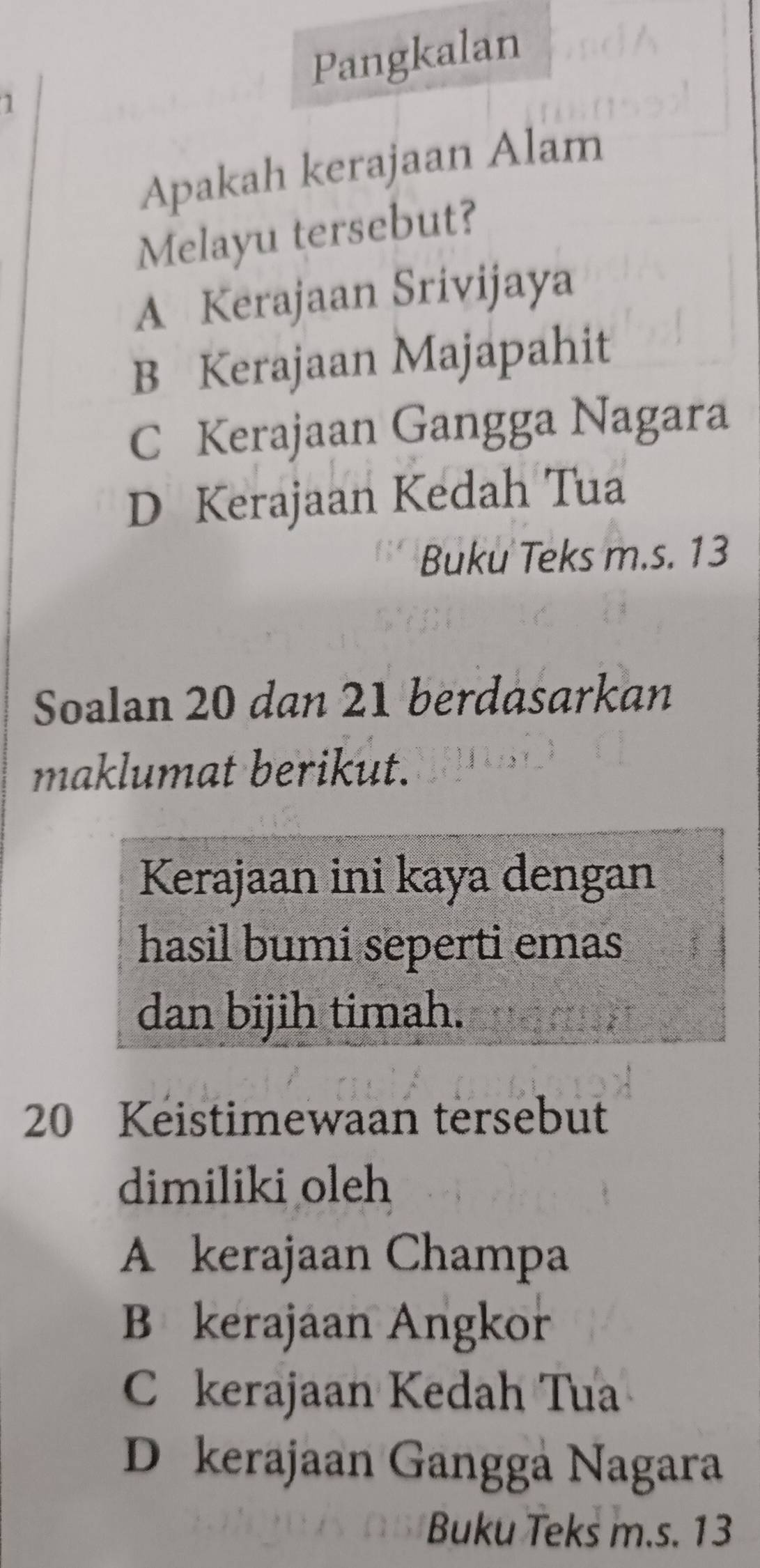 Pangkalan
Apakah kerajaan Alam
Melayu tersebut?
A Kerajaan Srivijaya
B Kerajaan Majapahit
C Kerajaan Gangga Nagara
D Kerajaan Kedah Tua
Buku Teks m.s. 13
Soalan 20 dan 21 berdasarkan
maklumat berikut.
Kerajaan ini kaya dengan
hasil bumi seperti emas
dan bijih timah.
20 Keistimewaan tersebut
dimiliki oleh
A kerajaan Champa
B kerajaan Angkor
C kerajaan Kedah Tua
D kerajaan Gangga Nagara
Buku Teks m.s. 13