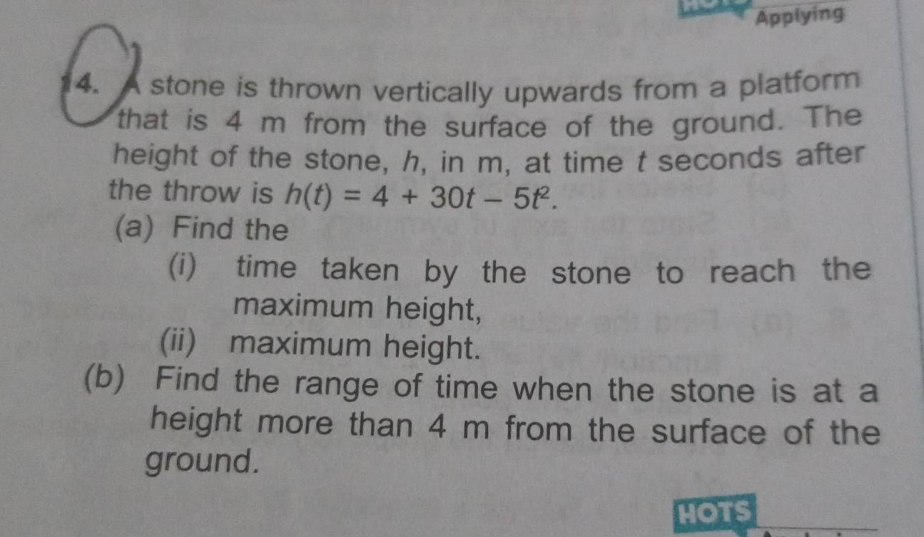 Applying 
4. A stone is thrown vertically upwards from a platform 
that is 4 m from the surface of the ground. The 
height of the stone, h, in m, at time t seconds after 
the throw is h(t)=4+30t-5t^2. 
(a) Find the 
(i) time taken by the stone to reach the 
maximum height, 
(ii) maximum height. 
(b) Find the range of time when the stone is at a 
height more than 4 m from the surface of the 
ground. 
HOTS