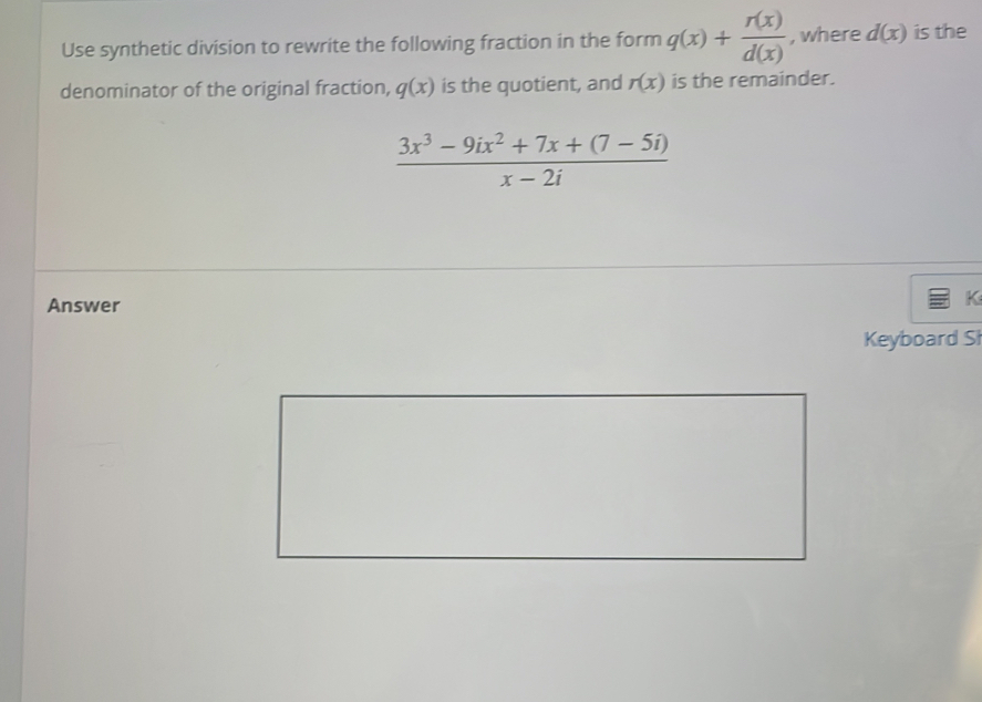 Use synthetic division to rewrite the following fraction in the form q(x)+ r(x)/d(x)  , where d(x) is the 
denominator of the original fraction, q(x) is the quotient, and r(x) is the remainder.
 (3x^3-9ix^2+7x+(7-5i))/x-2i 
Answer 
K 
Keyboard Sł