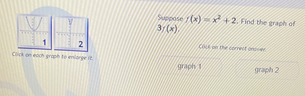 Suppose f(x)=x^2+2. Find the graph of
3f(x). 
Click on the correct answer
Click on each graph to enlarge it.
graph 1 graph 2