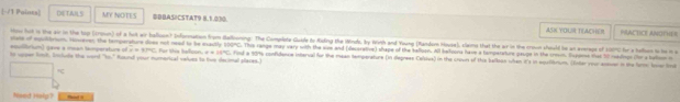 Paines| DETAILS MY NOTE S $BBAS!CSTAT9 8.1.030. ASH YOUR TEACHER 
PRACTICE ANOTHER 
iow hit is the air in the tp (17own) of a hot wr ballson? Infornation from Balkning: The Complete Gutle to Auling the Mrds, by Wirth and Young (Random House), slame that the a in the croun should io at aerage of 10C for a holn t he n o 
siase of eqiultrum. However; the temps a not neal to be exactly 10GMC. This range may vary with the wine and (decerative) shape of the balloon. All bafoora have a honpatatire peupe in the cren. Bajone that 90 rehliope (he a balion i
a=sin C
ho cpper link, Inilude te ward" 360° equltrum) gave a mean temperatur of Round your numerical valves to live decimal slares.) Für the belson e=36°C Find a 1916 confidence interval for the mean temperature (in degrees Celous) in the croun of this balloon when it's in sqaflmum. (fler your assuen in the furm lover lind 
toxed hep ?