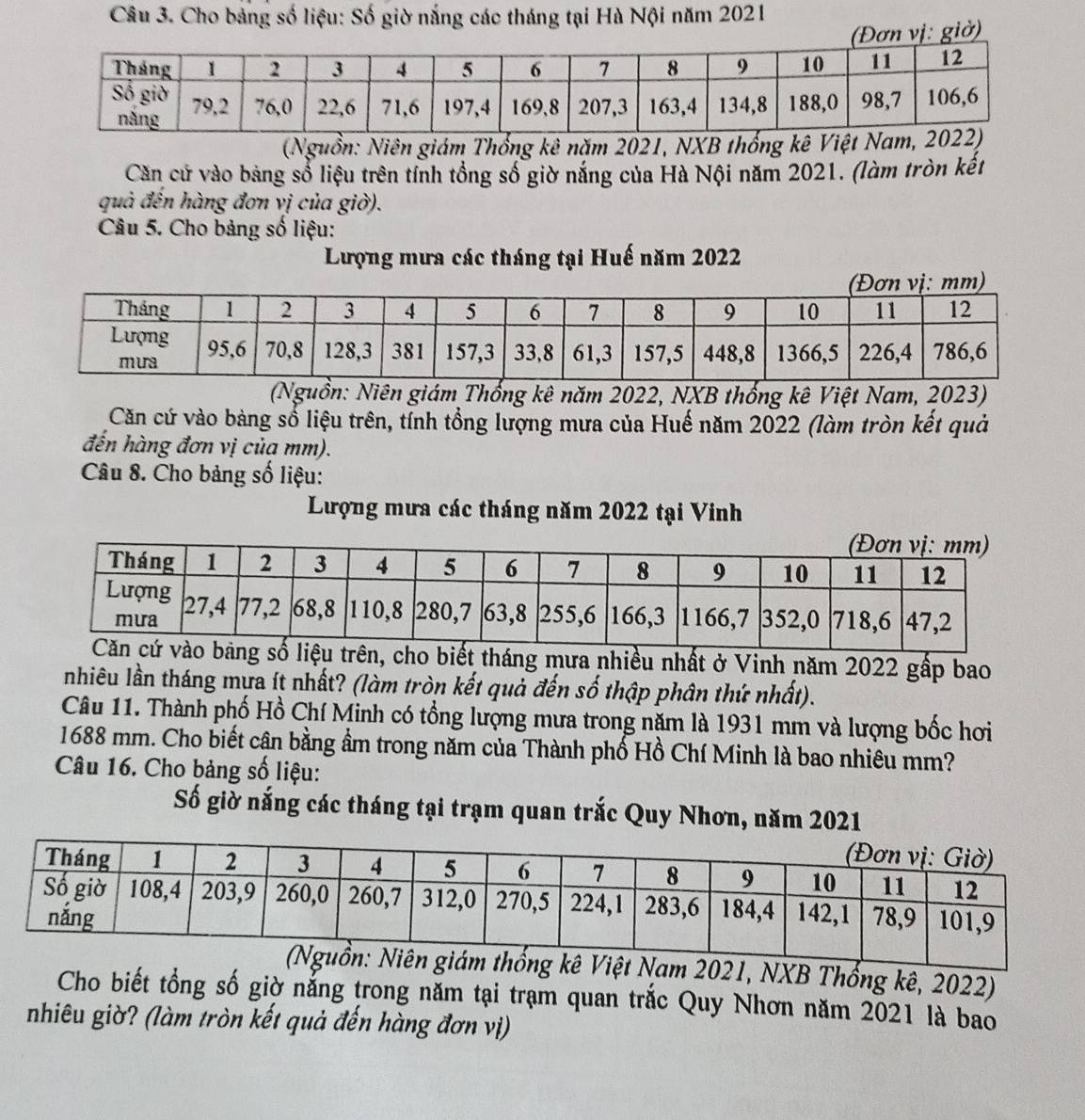 Cho bảng số liệu: Số giờ nắng các tháng tại Hà Nội năm 2021 
Đơn vị: giờ) 
(Nguồn: Niên giám Thổng kê năm 2021, NXB thống 
Căn cử vào bảng số liệu trên tính tổng số giờ nắng của Hà Nội năm 2021. (làm tròn kết 
quà đến hàng đơn vị của giờ). 
Câu 5. Cho bảng số liệu: 
Lượng mưa các tháng tại Huế năm 2022
(Nguồn: Niên giám Thống kê năm 2022, NXB thống kê Việt Nam, 2023) 
Căn cứ vào bàng sổ liệu trên, tỉnh tổng lượng mưa của Huế năm 2022 (làm tròn kết quả 
đến hàng đơn vị của mm). 
Câu 8. Cho bảng số liệu: 
Lượng mưa các tháng năm 2022 tại Vinh 
o biết tháng mưa nhiều nhất ở Vinh năm 2022 gấp bao 
nhiêu lần tháng mựa ít nhất? (làm tròn kết quả đến số thập phân thứ nhất). 
Câu 11. Thành phố Hồ Chí Minh có tổng lượng mưa trong năm là 1931 mm và lượng bốc hơi 
1688 mm. Cho biết cận bằng ẩm trong năm của Thành phố Hồ Chí Minh là bao nhiêu mm? 
Câu 16. Cho bảng số liệu: 
Số giờ nắng các tháng tại trạm quan trắc Quy Nhơn, năm 2021 
ám thống kê Việt Nam 2021, NXB Thổng kê, 2022) 
Cho biết tổng số giờ nẵng trong năm tại trạm quan trắc Quy Nhơn năm 2021 là bao 
nhiêu giờ? (làm tròn kết quả đến hàng đơn vị)