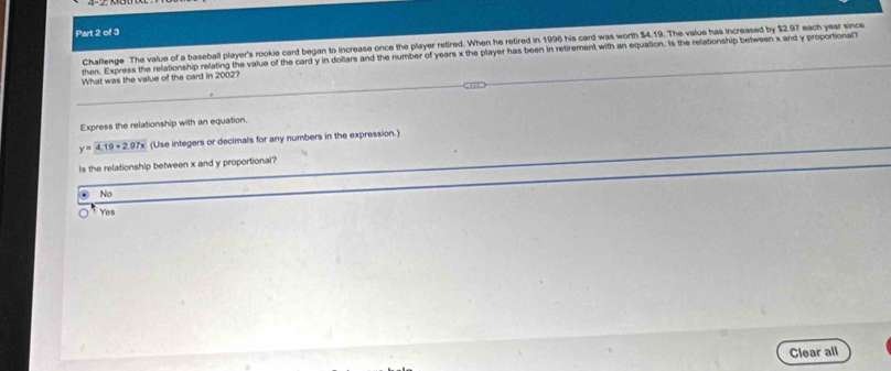 Challenge The value of a baseball player's rookie card began to increase once the player retired. When he retired in 1996 his card was worth $4.19. The value has increased by $2.97 each year since
then. Express the relationship relating the value of the card y in dollars and the number of years x the player has been in retirement with an equation. Is the relationship between x and y proportional?
What was the value of the card in 2002?
Express the relationship with an equation.
y=4.19+2.97x (Use integers or decimals for any numbers in the expression.)
Is the relationship between x and y proportional?
No
Yes
Clear all