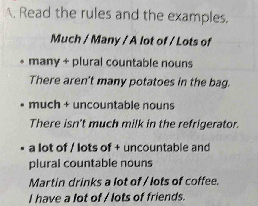 Read the rules and the examples.
Much / Many / A lot of / Lots of
many + plural countable nouns
There aren't many potatoes in the bag.
much + uncountable nouns
There isn't much milk in the refrigerator.
a lot of / lots of + uncountable and
plural countable nouns
Martin drinks a lot of / lots of coffee.
I have a lot of / lots of friends.