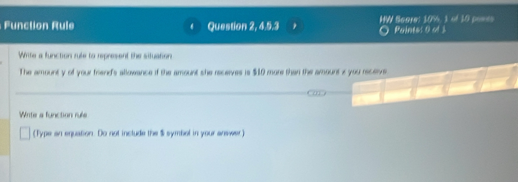 HW Bagre: 10%, 1 of 10 peess 
Function Rule Question 2, 4, 5, 3
Paintes 0 of $
Wite a function rule to represent the situation 
The amount y of your friend's allowance if the amount she receives is $10 more than the amount s you receive. 
Write a function rule 
(Type an equation. Do not include the $ symbol in your answer.)