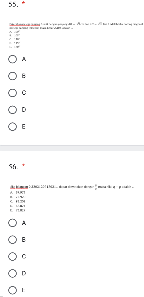 Diketahui persegi panjang ABCD dengan panjang AB=sqrt(9) cm dar AD=sqrt(3). Jika E adalah titik potong diagonal
persegi panjang tersebut, maka besar ∠ ABE adalah ...
A. 100°
B. 105°
C. 110°
D. 115°
E. 120°
A
B
C
D
E
56. *
Jika bilangan 0,3202120212021... dapat dinyatakan dengar  p/q  maka nilai q-p adalah ...
A. 67.972
B. 72.920
C. 83.202
D. 62.021
E. 73.827
A
B
C
D
E