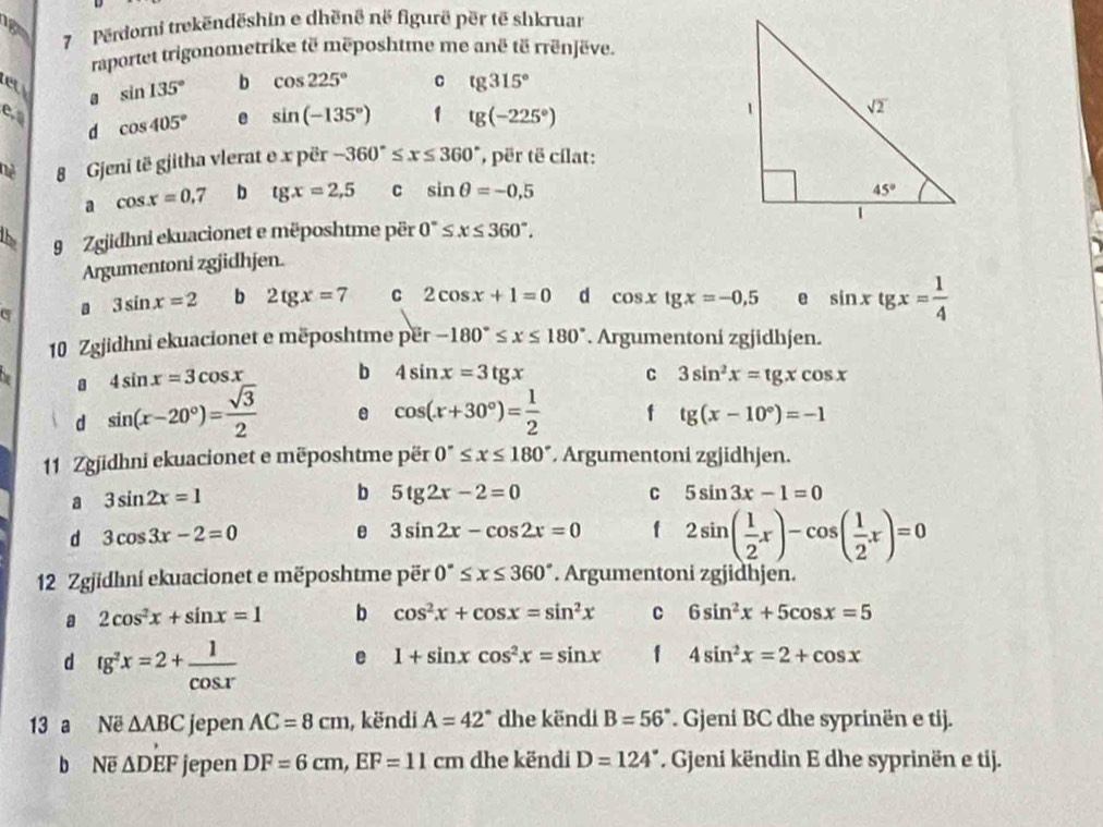 Përdorni trekëndëshin e dhënê në figurë për të shkruar
raportet trigonometrike të mëposhtme me anë të rrënjëve.
et sin 135° b cos 225° c tg315°
a
e, cos 405° e sin (-135°) 1 tg(-225°)
d
8 Gjeni të gjitha vlerat e x për -360°≤ x≤ 360° , për të cílat:
a cos x=0.7 b tgx=2,5 C sin θ =-0.5
15 9 Zgjidhni ekuacionet e mëposhtme për 0°≤ x≤ 360°.
Argumentoni zgjidhjen.
3sin x=2 b 2tg x=7 C 2cos x+1=0 d cos xlg xtg x=-5 e sin xtg x= 1/4 
10 Zgjidhni ekuacionet e mëposhtme për -180°≤ x≤ 180°. Argumentoni zgjidhjen.
4sin x=3cos x b 4sin x=3tgx C 3sin^2x=tgxcos x
d sin (x-20°)= sqrt(3)/2  e cos (x+30°)= 1/2  f tg(x-10°)=-1
1 Zgjidhni ekuacionet e mëposhtme për 0°≤ x≤ 180°. Argumentoni zgjidhjen.
a 3sin 2x=1
b 5tg 2x-2=0
C 5sin 3x-1=0
d 3cos 3x-2=0
e 3sin 2x-cos 2x=0 f 2sin ( 1/2 x)-cos ( 1/2 x)=0
12 Zgjidhni ekuacionet e mëposhtme për 0°≤ x≤ 360°. Argumentoni zgjidhjen.
a 2cos^2x+sin x=1 b cos^2x+cos x=sin^2x C 6sin^2x+5cos x=5
d tg^2x=2+ 1/cos x  e 1+sin xcos^2x=sin x 1 4sin^2x=2+cos x
13 a Në △ ABC jepen AC=8cm , këndi A=42° dhe këndi B=56°. Gjeni BC dhe syprinën e tij.
b Ne △ DEF jepen DF=6cm,EF=11cm dhe këndi D=124°. Gjeni këndin E dhe syprinën e tij.