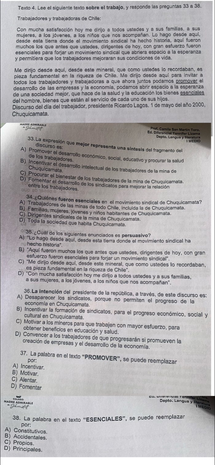 Texto 4. Lee el siguiente texto sobre el trabajo, y responde las preguntas 33 a 38.
Trabajadores y trabajadoras de Chile:
Con mucha satisfacción hoy me dirijo a todos ustedes y a sus familias, a sus
mujeres, a los jóvenes, a los niños que nos acompañan. Lo hago desde aquí,
desde esta tierra donde el movimiento sindical ha hecho historia, aquí fueron
muchos los que antes que ustedes, dirigentes de hoy, con gran esfuerzo fueron
esenciales para forjar un movimiento sindical que abriera espacio a la esperanza
y permitiera que los trabajadores mejoraran sus condiciones de vida.
Me dirijo desde aquí, desde este mineral, que como ustedes lo recordaban, es
pieza fundamental en la riqueza de Chile. Me dirijo desde aquí para invitar a
todos los trabajadores y trabajadoras a que ahora juntos podamos promover el
desarrollo de las empresas y la economía, podamos abrir espacio a la esperanza
de una sociedad mejor, que hace de la salud y la educación los bienes esenciales
del hombre, bienes que están al servicio de cada uno de sus hijos.
Discurso del día del trabajador, presidente Ricardo Lagos. 1 de mayo del año 2000,
Chuquicamata.
Mädre Admirable
Prof, Camila San Martin Toro.
* Schaeustät Ed. Diferencial Yennifer Lizama
Depto. Lengua y literatura
I MEDIO
33.La expresión que mejor representa una síntesis del fragmento del
discurso es:
A) Promover el desarrollo económico, social, educativo y procurar la salud
de los trabajadores.
B) Incentivar el desarrollo intelectual de los trabajadores de la mina de
Chuquicamata.
C) Procurar el bienestar de los trabajadores de la mina de Chuquicamata.
D) Fomentar el desarrollo de los sindicatos para mejorar la relación
entre los trabajadores.
34. ¿Quiénes fueron esenciales en el movimiento sindical de Chuquicamata?
A) Trabajadores de las minas de todo Chile, incluida la de Chuquicamata.
B) Familias, mujeres, jóvenes y niños habitantes de Chuquicamata.
C) Dirigentes sindicales de la mina de Chuquicamata.
D) Toda la sociedad que habita Chuquicamata.
* 35. ¿Cuál de los siguientes enunciados es persuasivo?
A) "Lo hago desde aquí, desde esta tierra donde el movimiento sindical ha
nu hecho historia".
B) "Aquí fueron muchos los que antes que ustedes, dirigentes de hoy, con gran
esfuerzo fueron esenciales para forjar un movimiento sindical".
C) “Me dirijo desde aquí, desde este mineral, que como ustedes Io recordaban,
es pieza fundamental en la riqueza de Chile".
D) “Con mucha satisfacción hoy me dirijo a todos ustedes y a sus familias,
a sus mujeres, a los jóvenes, a los niños que nos acompañan".
36.La intención del presidente de la república, a través, de este discurso es:
A) Desaparecer los sindicatos, porque no permiten el progreso de la
economía en Chuquicamata.
B) Incentivar la formación de sindicatos, para el progreso económico, social y
cultural en Chuquicamata.
C) Motivar a los mineros para que trabajen con mayor esfuerzo, para
obtener beneficios en educación y salud.
D) Convencer a los trabajadores de que progresarán si promueven la
creación de empresas y el desarrollo de la economía.
37. La palabra en el texto “PROMOVER”, se puede reemplazar
por:
A) Incentivar.
B) Motivar.
C) Alentar.
D) Fomentar ur  Diferenciar Tennifer Lizam
Madre Admirable
Depto. Lengua y literator
** Schsensfält
I MEDIO
38. La palabra en el texto “ESENCIALES”, se puede reemplazar
por:
A) Constitutivos.
B) Accidentales.
C) Propios.
D) Principales.