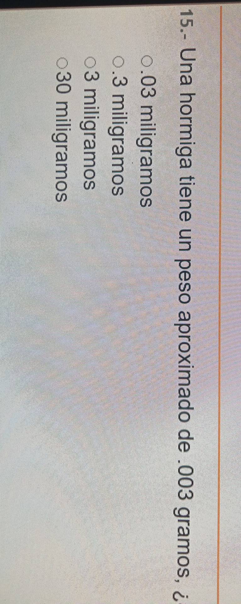 15.- Una hormiga tiene un peso aproximado de . 003 gramos, ¿. 03 miligramos . 3 miligramos
3 miligramos
30 miligramos