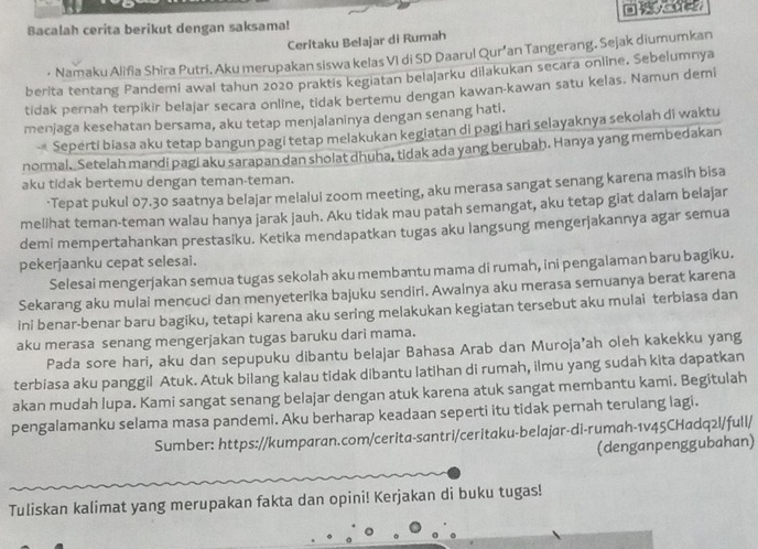 Bacalah cerita berikut dengan saksama! □    
Ceritaku Belajar di Rumah
- Namaku Alifia Shira Putri. Aku merupakan siswa kelas VI di SD Daarul Qur’an Tangerang. Sejak diumumkan
berita tentang Pandemi awal tahun 2020 praktis kegiatan belajarku dilakukan secara online, Sebelumnya
tidak pernah terpikir belajar secara online, tidak bertemu dengan kawan-kawan satu kelas. Namun demi
menjaga kesehatan bersama, aku tetap menjalaninya dengan senang hati.
- Seperti biasa aku tetap bangun pagi tetap melakukan kegiatan di pagi hari selayaknya sekolah di waktu
normal. Setelah mandi pagi aku sarapan dan sholat dhuha, tidak ada yang berubah. Hanya yang membedakan
aku tidak bertemu dengan teman-teman.
·Tepat pukul 07.30 saatnya belajar melalui zoom meeting, aku merasa sangat senang karena masih bisa
mellhat teman-teman walau hanya jarak jauh. Aku tidak mau patah semangat, aku tetap giat dalam belajar
demi mempertahankan prestasiku. Ketika mendapatkan tugas aku langsung mengerjakannya agar semua
pekerjaanku cepat selesai.
Selesai mengerjakan semua tugas sekolah aku membantu mama di rumah, ini pengalaman baru bagiku.
Sekarang aku mulai mencuci dan menyeterika bajuku sendiri. Awalnya aku merasa semuanya berat karena
ini benar-benar baru bagiku, tetapi karena aku sering melakukan kegiatan tersebut aku mulai terbiasa dan
aku merasa senang mengerjakan tugas baruku dari mama.
Pada sore hari, aku dan sepupuku dibantu belajar Bahasa Arab dan Muroja’ah oleh kakekku yang
terbiasa aku panggil Atuk. Atuk bilang kalau tidak dibantu latihan di rumah, ilmu yang sudah kita dapatkan
akan mudah lupa. Kami sangat senang belajar dengan atuk karena atuk sangat membantu kami. Begitulah
pengalamanku selama masa pandemi. Aku berharap keadaan seperti itu tidak pernah terulang lagi.
Sumber: https://kumparan.com/cerita-santri/ceritaku-belajar-di-rumah-1v45CHadq2l/full/
(denganpenggubahan)
Tuliskan kalimat yang merupakan fakta dan opini! Kerjakan di buku tugas!