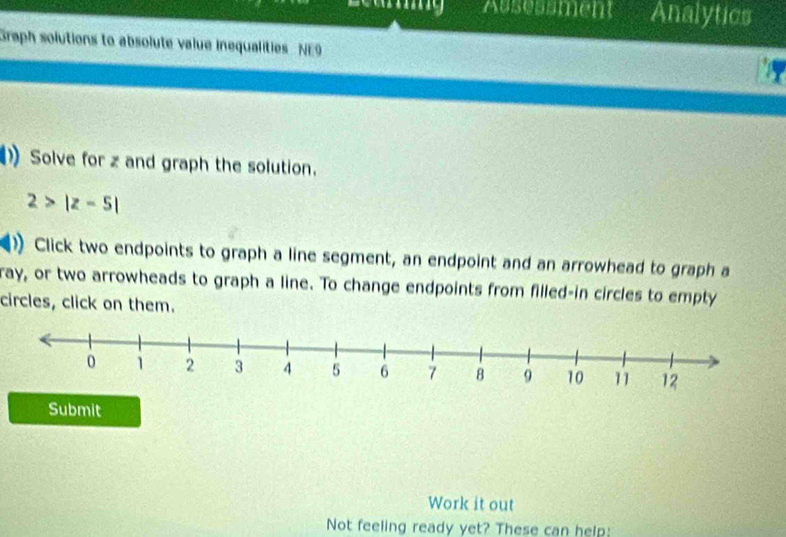 Ausessment Analytics 
Graph solutions to absolute value inequalities NE9 
Solve for z and graph the solution.
2>|z-5|
)Click two endpoints to graph a line segment, an endpoint and an arrowhead to graph a 
ray, or two arrowheads to graph a line. To change endpoints from filled-in circles to empty 
circles, click on them. 
Submit 
Work it out 
Not feeling ready yet? These can help: