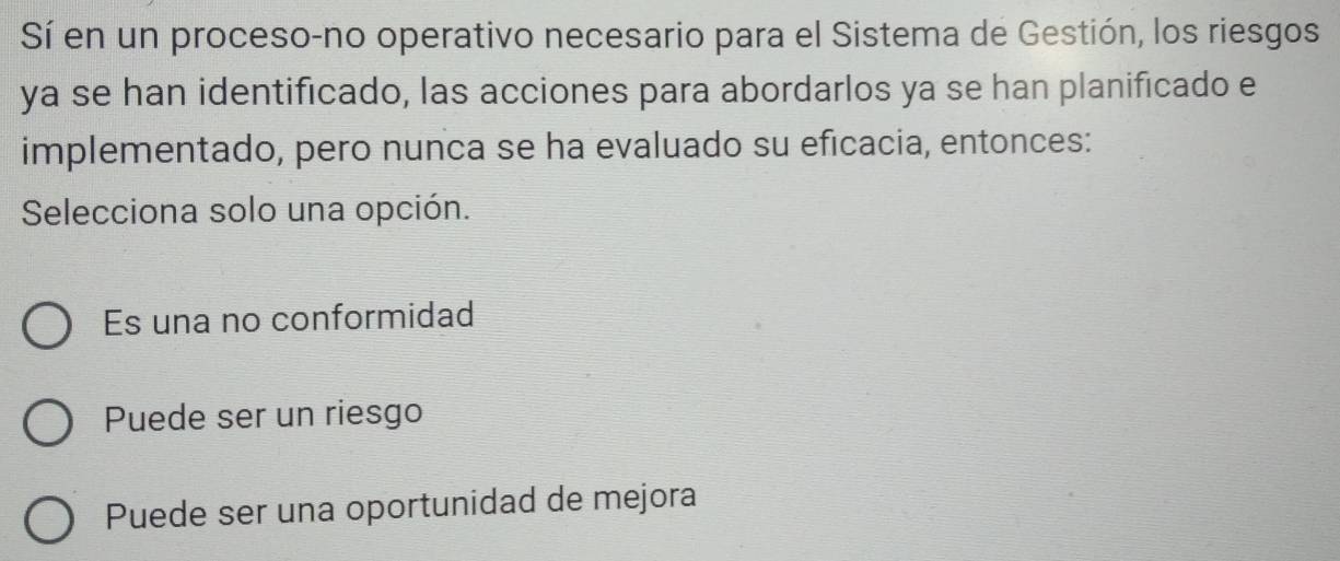 Sí en un proceso-no operativo necesario para el Sistema de Gestión, los riesgos
ya se han identificado, las acciones para abordarlos ya se han planificado e
implementado, pero nunca se ha evaluado su eficacia, entonces:
Selecciona solo una opción.
Es una no conformidad
Puede ser un riesgo
Puede ser una oportunidad de mejora