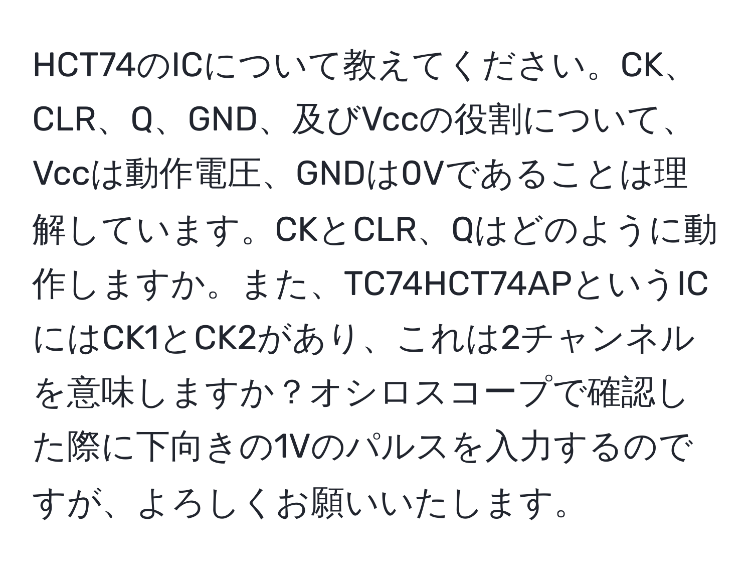 HCT74のICについて教えてください。CK、CLR、Q、GND、及びVccの役割について、Vccは動作電圧、GNDは0Vであることは理解しています。CKとCLR、Qはどのように動作しますか。また、TC74HCT74APというICにはCK1とCK2があり、これは2チャンネルを意味しますか？オシロスコープで確認した際に下向きの1Vのパルスを入力するのですが、よろしくお願いいたします。