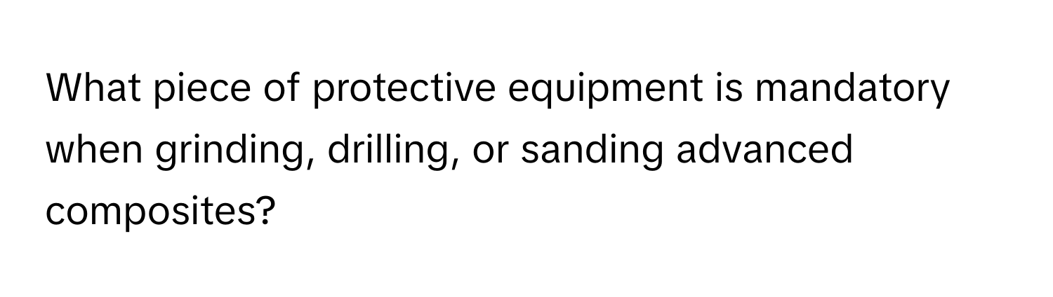 What piece of protective equipment is mandatory when grinding, drilling, or sanding advanced composites?