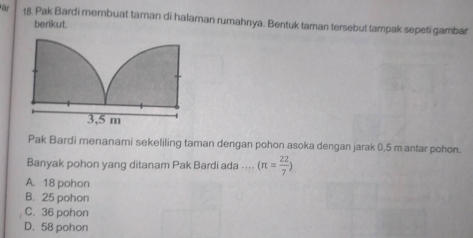 ar 18. Pak Bardi membuat taman di halaman rumahnya. Bentuk taman tersebut tampak sepeti gambar
berikut.
Pak Bardi menanami sekeliling taman dengan pohon asoka dengan jarak 0,5 m antar pohon.
Banyak pohon yang ditanam Pak Bardi ada …... (π = 22/7 )
A. 18 pohon
B. 25 pohon
C. 36 pohon
D. 58 pohon