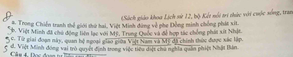 (Sách giáo khoa Lịch sử 12, bộ Kết nổi tri thức với cuộc sống, tran
a. Trong Chiến tranh thế giới thứ hai, Việt Minh đứng về phe Đồng mình chống phát xít.
b. Việt Minh đã chủ động liên lạc với Mỹ, Trung Quốc và để hợp tác chống phát xít Nhật.
c. Từ giai đoạn này, quan hệ ngoại giao giữa Việt Nam và Mỹ đã chính thức được xác lập.
d. Việt Minh đóng vai trò quyết định trong việc tiêu diệt chủ nghĩa quân phiệt Nhật Bản.
Câu 4. Đọc đoan tư T