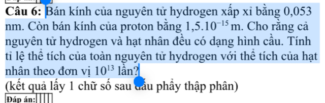 Bán kính của nguyên tử hydrogen xấp xỉ bằng 0,053
nm. Còn bán kính của proton bằng 1,5.10^(-15)m. Cho răng cả 
nguyên tử hydrogen và hạt nhân đều có dạng hình cầu. Tính 
ti lệ thể tích của toàn nguyên tử hydrogen với thể tích của hạt 
nhân theo đơn vị 10^(13) 1hat a n? 
(kết quả lấy 1 chữ số sau đầu phầy thập phân) 
Đád án: