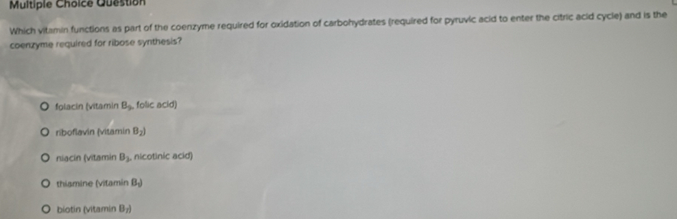 Question
Which vitamin functions as part of the coenzyme required for oxidation of carbohydrates (required for pyruvic acid to enter the citric acid cycle) and is the
coenzyme required for ribose synthesis?
folacin (vitamin B_9. folic acid)
riboflavín (vitamin B_2)
niacin (vitamin B_2 nicotinic acid)
thiamine (vitamin B_1)
biotin (vitamin B_7)