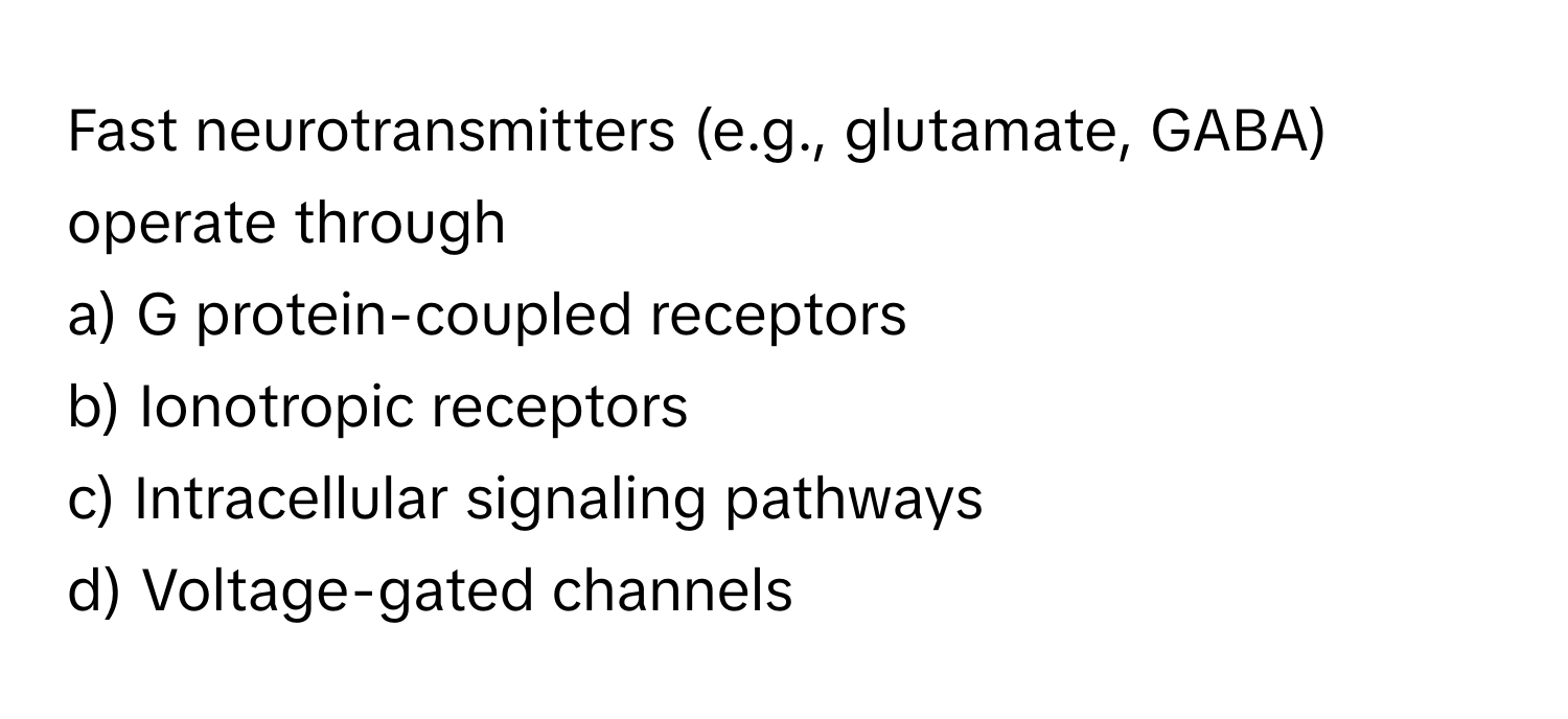 Fast neurotransmitters (e.g., glutamate, GABA) operate through 
a) G protein-coupled receptors 
b) Ionotropic receptors 
c) Intracellular signaling pathways 
d) Voltage-gated channels