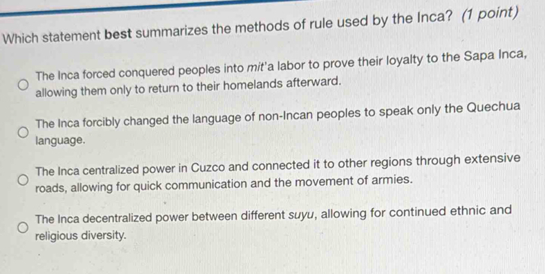 Which statement best summarizes the methods of rule used by the Inca? (1 point)
The Inca forced conquered peoples into mit'a labor to prove their loyalty to the Sapa Inca,
allowing them only to return to their homelands afterward.
The Inca forcibly changed the language of non-Incan peoples to speak only the Quechua
language.
The Inca centralized power in Cuzco and connected it to other regions through extensive
roads, allowing for quick communication and the movement of armies.
The Inca decentralized power between different suyu, allowing for continued ethnic and
religious diversity.