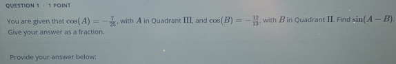 · 1 POINT 
You are given that cos (A)=- 7/25  , with A in Quadrant III, and cos (B)=- 12/13  , with B in Quadrant II. Find sin (A-B). 
Give your answer as a fraction. 
Provide your answer below: