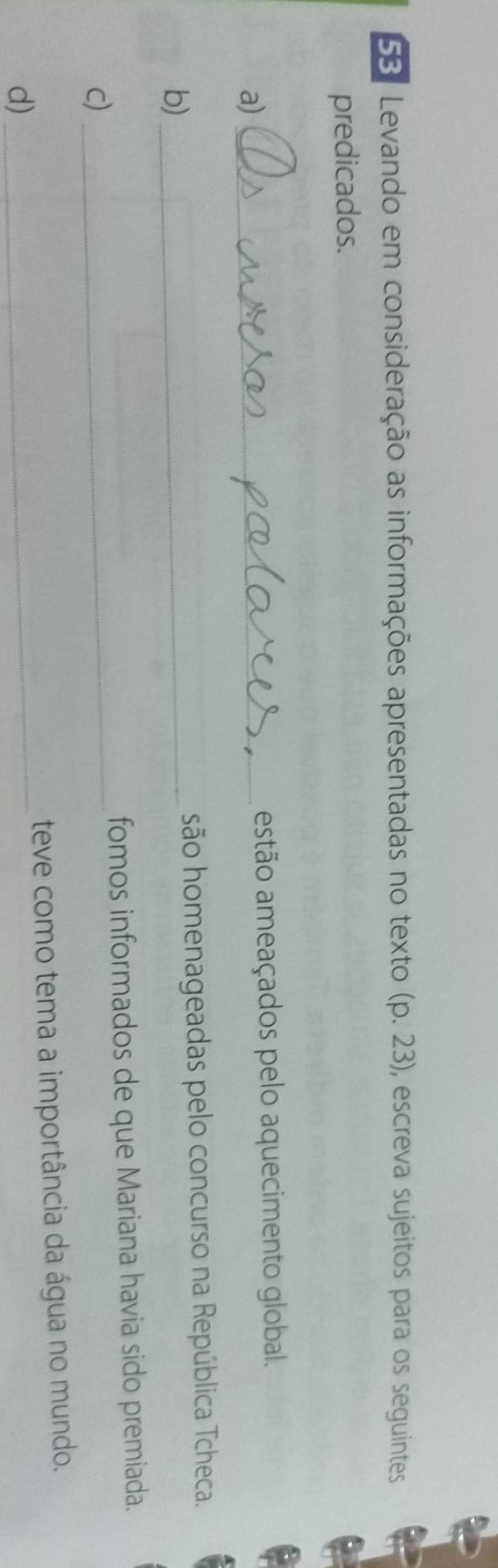 Levando em consideração as informações apresentadas no texto (p.23) , escreva sujeitos para os seguintes
predicados.
a) _estão ameaçados pelo aquecimento global.
b)_ são homenageadas pelo concurso na República Tcheca.
fomos informados de que Mariana havia sido premiada.
c)
_
d)_ teve como tema a importância da água no mundo.