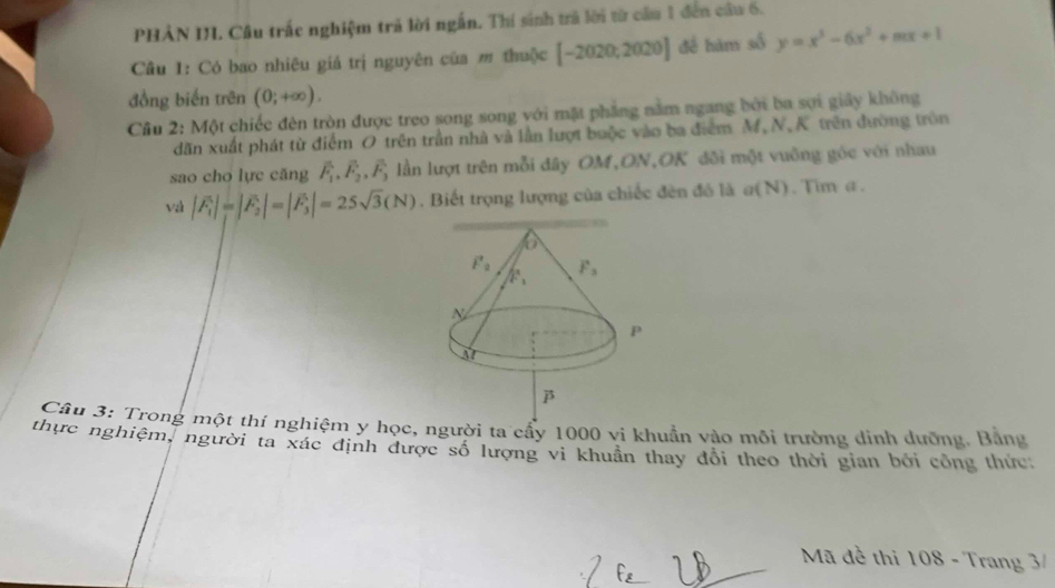 PHẢN I. Câu trấc nghiệm trả lời ngắn. Thí sinh trả lời từ cầu 1 đến cầu 6.
Câu 1: Có bao nhiêu giá trị nguyên của m thuộc [-2020;2020] đề hàm số y=x^3-6x^2+mx+1
đồng biến trên (0;+∈fty ).
Câu 2: Một chiếc đèn tròn được treo song song với mặt phẳng nằm ngang bởi ba sợi giây không
dãăn xuất phát từ điểm O trên trần nhà và lần lượt buộc vào ba điểm M,N.K trên đường tròn
sao cho lực căng overline F_1,vector F_2,vector F_3; lần lượt trên mỗi đây OM,ON,OK đôi một vuông góc với nhau
và |F_1|=|F_2|=|F_3|=25sqrt(3)(N). Biết trọng lượng của chiếc đên đô là σ(N). Tìm α.
Câu 3: Trong một thí nghiệm y học, người ta cẩy 1000 vi khuẩn vào môi trường dinh dưỡng. Bằng
thực nghiệm, người ta xác định được số lượng vi khuân thay đổi theo thời gian bởi công thức:
Mã đề thi 108 - Trang 3/