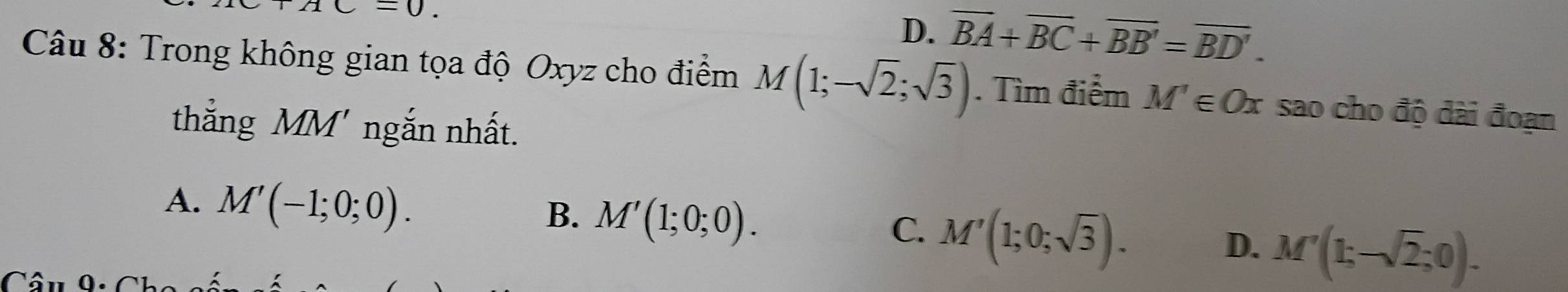 AC=0.
D、 overline BA+overline BC+overline BB'=overline BD'. 
Câu 8: Trong không gian tọa độ Oxyz cho điểm M(1;-sqrt(2);sqrt(3)). Tìm điểm M'∈ Ox sao cho độ dài đoạn
thắng MM' ngắn nhất.
A. M'(-1;0;0).
B. M'(1;0;0).
C. M'(1;0;sqrt(3)).
D. M'(1;-sqrt(2);0).