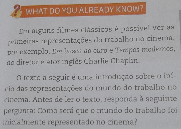 WHAT DO YOU ALREADY KNOW? 
Em alguns filmes clássicos é possível ver as 
primeiras representações do trabalho no cinema, 
por exemplo, Em busca do ouro e Tempos modernos, 
do diretor e ator inglês Charlie Chaplin. 
O texto a seguir é uma introdução sobre o iní- 
cio das representações do mundo do trabalho no 
cinema. Antes de ler o texto, responda à seguinte 
pergunta: Como será que o mundo do trabalho foi 
inicialmente representado no cinema?