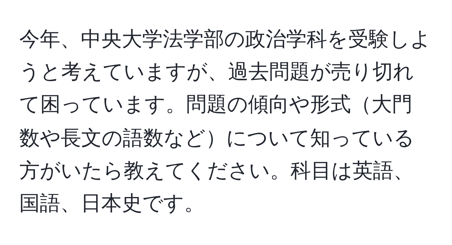 今年、中央大学法学部の政治学科を受験しようと考えていますが、過去問題が売り切れて困っています。問題の傾向や形式大門数や長文の語数などについて知っている方がいたら教えてください。科目は英語、国語、日本史です。