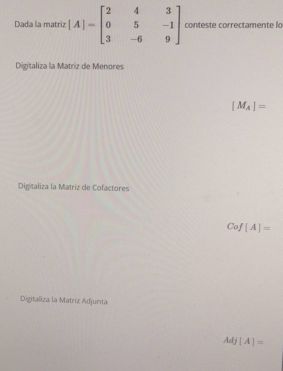 Dada la matriz [A]=beginbmatrix 2&4&3 0&5&-1 3&-6&9endbmatrix conteste correctamente lo
Digitaliza la Matriz de Menores
[M_A]=
Digitaliza la Matriz de Cofactores
Cof[A]=
Digitaliza la Matriz Adjunta
Adj[A]=