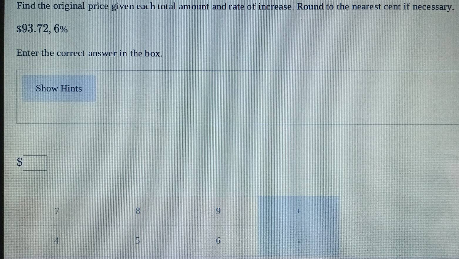 Find the original price given each total amount and rate of increase. Round to the nearest cent if necessary.
$93.72, 6%
Enter the correct answer in the box. 
Show Hints
$□